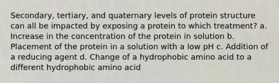 Secondary, tertiary, and quaternary levels of protein structure can all be impacted by exposing a protein to which treatment? a. Increase in the concentration of the protein in solution b. Placement of the protein in a solution with a low pH c. Addition of a reducing agent d. Change of a hydrophobic amino acid to a different hydrophobic amino acid