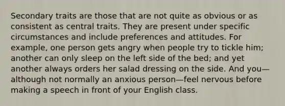 Secondary traits are those that are not quite as obvious or as consistent as central traits. They are present under specific circumstances and include preferences and attitudes. For example, one person gets angry when people try to tickle him; another can only sleep on the left side of the bed; and yet another always orders her salad dressing on the side. And you—although not normally an anxious person—feel nervous before making a speech in front of your English class.