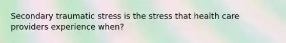 Secondary traumatic stress is the stress that health care providers experience when?