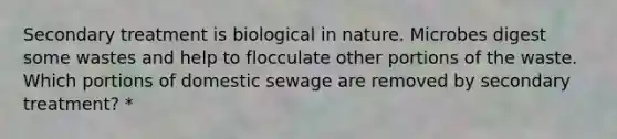 Secondary treatment is biological in nature. Microbes digest some wastes and help to flocculate other portions of the waste. Which portions of domestic sewage are removed by secondary treatment? *