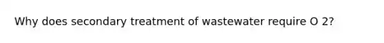 Why does secondary treatment of wastewater require O 2?