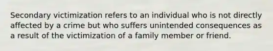 Secondary victimization refers to an individual who is not directly affected by a crime but who suffers unintended consequences as a result of the victimization of a family member or friend.