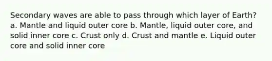 Secondary waves are able to pass through which layer of Earth? a. Mantle and liquid outer core b. Mantle, liquid outer core, and solid inner core c. Crust only d. Crust and mantle e. Liquid outer core and solid inner core