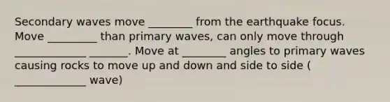 Secondary waves move ________ from the earthquake focus. Move _________ than primary waves, can only move through _____________ _______. Move at ________ angles to primary waves causing rocks to move up and down and side to side ( _____________ wave)