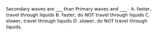 Secondary waves are ___ than Primary waves and ___ . A. faster, travel through liquids B. faster, do NOT travel through liquids C. slower, travel through liquids D. slower, do NOT travel through liquids.