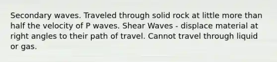 Secondary waves. Traveled through solid rock at little more than half the velocity of P waves. Shear Waves - displace material at right angles to their path of travel. Cannot travel through liquid or gas.