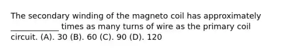 The secondary winding of the magneto coil has approximately ____________ times as many turns of wire as the primary coil circuit. (A). 30 (B). 60 (C). 90 (D). 120