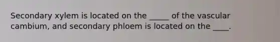 Secondary xylem is located on the _____ of the vascular cambium, and secondary phloem is located on the ____.