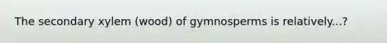 The secondary xylem (wood) of gymnosperms is relatively...?