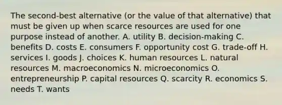 The second-best alternative (or the value of that alternative) that must be given up when scarce resources are used for one purpose instead of another. A. utility B. decision-making C. benefits D. costs E. consumers F. opportunity cost G. trade-off H. services I. goods J. choices K. human resources L. natural resources M. macroeconomics N. microeconomics O. entrepreneurship P. capital resources Q. scarcity R. economics S. needs T. wants