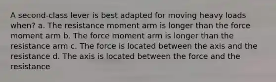 A second-class lever is best adapted for moving heavy loads when? a. The resistance moment arm is longer than the force moment arm b. The force moment arm is longer than the resistance arm c. The force is located between the axis and the resistance d. The axis is located between the force and the resistance