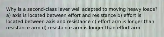 Why is a second-class lever well adapted to moving heavy loads? a) axis is located between effort and resistance b) effort is located between axis and resistance c) effort arm is longer than resistance arm d) resistance arm is longer than effort arm