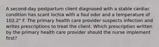 A second-day postpartum client diagnosed with a stable cardiac condition has scant lochia with a foul odor and a temperature of 102.2° F. The primary health care provider suspects infection and writes prescriptions to treat the client. Which prescription written by the primary health care provider should the nurse implement first?