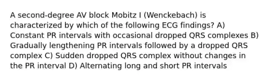 A second-degree AV block Mobitz I (Wenckebach) is characterized by which of the following ECG findings? A) Constant PR intervals with occasional dropped QRS complexes B) Gradually lengthening PR intervals followed by a dropped QRS complex C) Sudden dropped QRS complex without changes in the PR interval D) Alternating long and short PR intervals