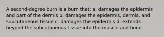 A second-degree burn is a burn that: a. damages the epidermis and part of the dermis b. damages the epidermis, dermis, and subcutaneous tissue c. damages the epidermis d. extends beyond the subcutaneous tissue into the muscle and bone