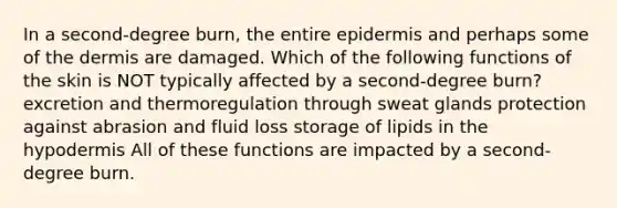In a second-degree burn, the entire epidermis and perhaps some of the dermis are damaged. Which of the following functions of the skin is NOT typically affected by a second-degree burn? excretion and thermoregulation through sweat glands protection against abrasion and fluid loss storage of lipids in the hypodermis All of these functions are impacted by a second-degree burn.