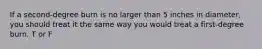 If a second-degree burn is no larger than 5 inches in diameter, you should treat it the same way you would treat a first-degree burn. T or F