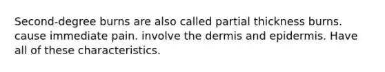 Second-degree burns are also called partial thickness burns. cause immediate pain. involve the dermis and epidermis. Have all of these characteristics.