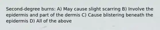 Second-degree burns: A) May cause slight scarring B) Involve the epidermis and part of the dermis C) Cause blistering beneath the epidermis D) All of the above