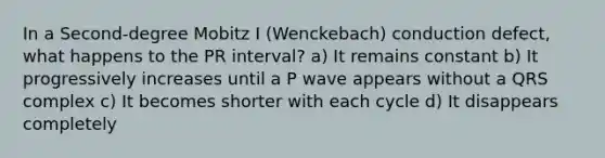 In a Second-degree Mobitz I (Wenckebach) conduction defect, what happens to the PR interval? a) It remains constant b) It progressively increases until a P wave appears without a QRS complex c) It becomes shorter with each cycle d) It disappears completely