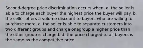 Second-degree price discrimination occurs when: a. the seller is able to charge each buyer the highest price the buyer will pay. b. the seller offers a volume discount to buyers who are willing to purchase more. c. the seller is able to separate customers into two different groups and charge onegroup a higher price than the other group is charged. d. the price charged to all buyers is the same as the competitive price.