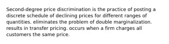 Second-degree price discrimination is the practice of posting a discrete schedule of declining prices for different ranges of quantities. eliminates the problem of double marginalization. results in transfer pricing. occurs when a firm charges all customers the same price.