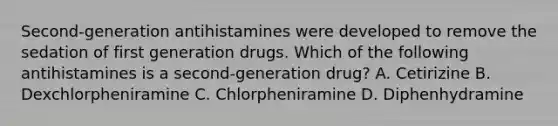 Second-generation antihistamines were developed to remove the sedation of first generation drugs. Which of the following antihistamines is a second-generation drug? A. Cetirizine B. Dexchlorpheniramine C. Chlorpheniramine D. Diphenhydramine