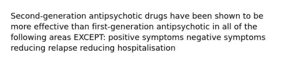 Second-generation antipsychotic drugs have been shown to be more effective than first-generation antipsychotic in all of the following areas EXCEPT: positive symptoms negative symptoms reducing relapse reducing hospitalisation