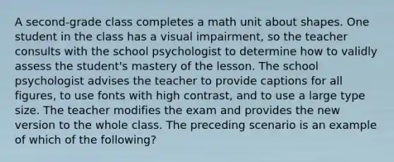 A second-grade class completes a math unit about shapes. One student in the class has a visual impairment, so the teacher consults with the school psychologist to determine how to validly assess the student's mastery of the lesson. The school psychologist advises the teacher to provide captions for all figures, to use fonts with high contrast, and to use a large type size. The teacher modifies the exam and provides the new version to the whole class. The preceding scenario is an example of which of the following?