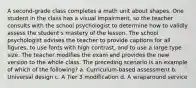 A second-grade class completes a math unit about shapes. One student in the class has a visual impairment, so the teacher consults with the school psychologist to determine how to validly assess the student's mastery of the lesson. The school psychologist advises the teacher to provide captions for all figures, to use fonts with high contrast, and to use a large type size. The teacher modifies the exam and provides the new version to the whole class. The preceding scenario is an example of which of the following? a. Curriculum-based assessment b. Universal design c. A Tier 3 modification d. A wraparound service