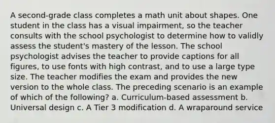 A second-grade class completes a math unit about shapes. One student in the class has a visual impairment, so the teacher consults with the school psychologist to determine how to validly assess the student's mastery of the lesson. The school psychologist advises the teacher to provide captions for all figures, to use fonts with high contrast, and to use a large type size. The teacher modifies the exam and provides the new version to the whole class. The preceding scenario is an example of which of the following? a. Curriculum-based assessment b. Universal design c. A Tier 3 modification d. A wraparound service