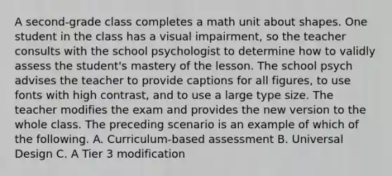 A second-grade class completes a math unit about shapes. One student in the class has a visual impairment, so the teacher consults with the school psychologist to determine how to validly assess the student's mastery of the lesson. The school psych advises the teacher to provide captions for all figures, to use fonts with high contrast, and to use a large type size. The teacher modifies the exam and provides the new version to the whole class. The preceding scenario is an example of which of the following. A. Curriculum-based assessment B. Universal Design C. A Tier 3 modification