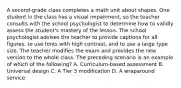 A second-grade class completes a math unit about shapes. One student in the class has a visual impairment, so the teacher consults with the school psychologist to determine how to validly assess the student's mastery of the lesson. The school psychologist advises the teacher to provide captions for all figures, to use fonts with high contrast, and to use a large type size. The teacher modifies the exam and provides the new version to the whole class. The preceding scenario is an example of which of the following? A. Curriculum-based assessment B. Universal design C. A Tier 3 modification D. A wraparound service