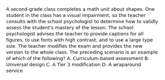 A second-grade class completes a math unit about shapes. One student in the class has a visual impairment, so the teacher consults with the school psychologist to determine how to validly assess the student's mastery of the lesson. The school psychologist advises the teacher to provide captions for all figures, to use fonts with high contrast, and to use a large type size. The teacher modifies the exam and provides the new version to the whole class. The preceding scenario is an example of which of the following? A. Curriculum-based assessment B. Universal design C. A Tier 3 modification D. A wraparound service