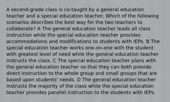 A second-grade class is co-taught by a general education teacher and a special education teacher. Which of the following scenarios describes the best way for the two teachers to collaborate? A The general education teacher leads all class instruction while the special education teacher provides accommodations and modifications to students with IEPs. B The special education teacher works one-on-one with the student with greatest level of need while the general education teacher instructs the class. C The special education teacher plans with the general education teacher so that they can both provide direct instruction to the whole group and small groups that are based upon students' needs. D The general education teacher instructs the majority of the class while the special education teacher provides parallel instruction to the students with IEPs.