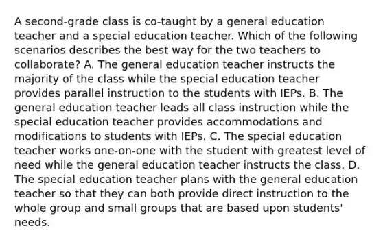 A second-grade class is co-taught by a general education teacher and a special education teacher. Which of the following scenarios describes the best way for the two teachers to collaborate? A. The general education teacher instructs the majority of the class while the special education teacher provides parallel instruction to the students with IEPs. B. The general education teacher leads all class instruction while the special education teacher provides accommodations and modifications to students with IEPs. C. The special education teacher works one-on-one with the student with greatest level of need while the general education teacher instructs the class. D. The special education teacher plans with the general education teacher so that they can both provide direct instruction to the whole group and small groups that are based upon students' needs.