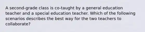 A second-grade class is co-taught by a general education teacher and a special education teacher. Which of the following scenarios describes the best way for the two teachers to collaborate?