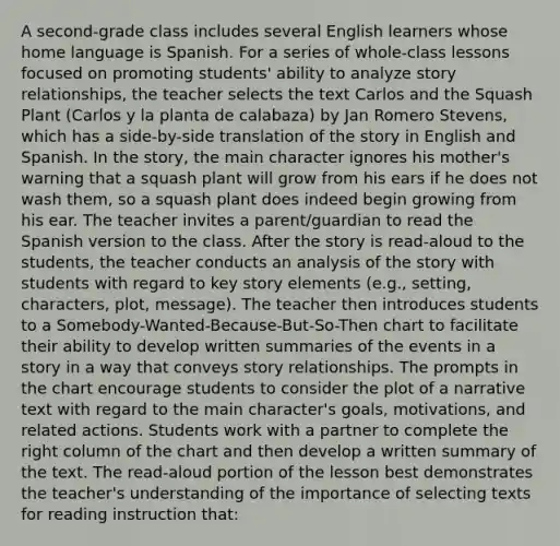 A second-grade class includes several English learners whose home language is Spanish. For a series of whole-class lessons focused on promoting students' ability to analyze story relationships, the teacher selects the text Carlos and the Squash Plant (Carlos y la planta de calabaza) by Jan Romero Stevens, which has a side-by-side translation of the story in English and Spanish. In the story, the main character ignores his mother's warning that a squash plant will grow from his ears if he does not wash them, so a squash plant does indeed begin growing from his ear. The teacher invites a parent/guardian to read the Spanish version to the class. After the story is read-aloud to the students, the teacher conducts an analysis of the story with students with regard to key story elements (e.g., setting, characters, plot, message). The teacher then introduces students to a Somebody-Wanted-Because-But-So-Then chart to facilitate their ability to develop written summaries of the events in a story in a way that conveys story relationships. The prompts in the chart encourage students to consider the plot of a narrative text with regard to the main character's goals, motivations, and related actions. Students work with a partner to complete the right column of the chart and then develop a written summary of the text. The read-aloud portion of the lesson best demonstrates the teacher's understanding of the importance of selecting texts for reading instruction that: