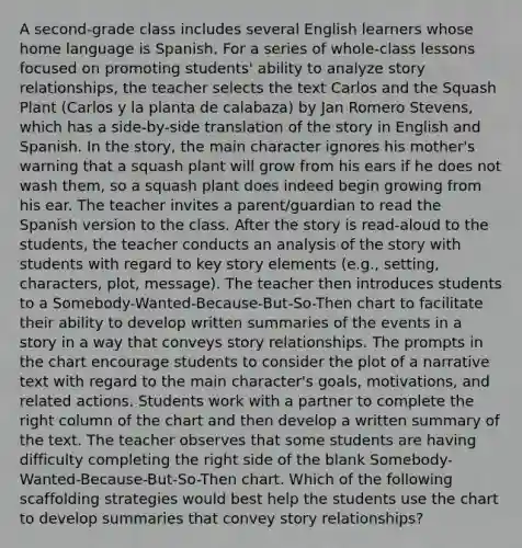 A second-grade class includes several English learners whose home language is Spanish. For a series of whole-class lessons focused on promoting students' ability to analyze story relationships, the teacher selects the text Carlos and the Squash Plant (Carlos y la planta de calabaza) by Jan Romero Stevens, which has a side-by-side translation of the story in English and Spanish. In the story, the main character ignores his mother's warning that a squash plant will grow from his ears if he does not wash them, so a squash plant does indeed begin growing from his ear. The teacher invites a parent/guardian to read the Spanish version to the class. After the story is read-aloud to the students, the teacher conducts an analysis of the story with students with regard to key story elements (e.g., setting, characters, plot, message). The teacher then introduces students to a Somebody-Wanted-Because-But-So-Then chart to facilitate their ability to develop written summaries of the events in a story in a way that conveys story relationships. The prompts in the chart encourage students to consider the plot of a narrative text with regard to the main character's goals, motivations, and related actions. Students work with a partner to complete the right column of the chart and then develop a written summary of the text. The teacher observes that some students are having difficulty completing the right side of the blank Somebody-Wanted-Because-But-So-Then chart. Which of the following scaffolding strategies would best help the students use the chart to develop summaries that convey story relationships?