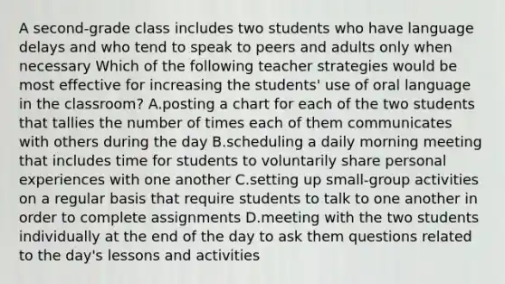 A second-grade class includes two students who have language delays and who tend to speak to peers and adults only when necessary Which of the following teacher strategies would be most effective for increasing the students' use of oral language in the classroom? A.posting a chart for each of the two students that tallies the number of times each of them communicates with others during the day B.scheduling a daily morning meeting that includes time for students to voluntarily share personal experiences with one another C.setting up small-group activities on a regular basis that require students to talk to one another in order to complete assignments D.meeting with the two students individually at the end of the day to ask them questions related to the day's lessons and activities