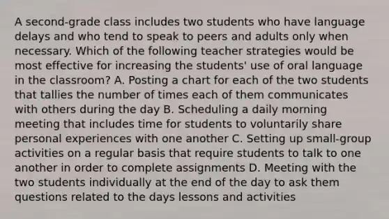 A second-grade class includes two students who have language delays and who tend to speak to peers and adults only when necessary. Which of the following teacher strategies would be most effective for increasing the students' use of oral language in the classroom? A. Posting a chart for each of the two students that tallies the number of times each of them communicates with others during the day B. Scheduling a daily morning meeting that includes time for students to voluntarily share personal experiences with one another C. Setting up small-group activities on a regular basis that require students to talk to one another in order to complete assignments D. Meeting with the two students individually at the end of the day to ask them questions related to the days lessons and activities