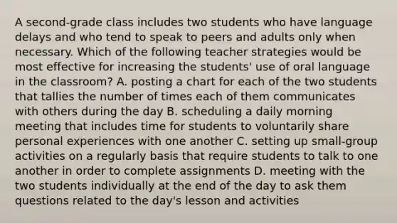 A second-grade class includes two students who have language delays and who tend to speak to peers and adults only when necessary. Which of the following teacher strategies would be most effective for increasing the students' use of oral language in the classroom? A. posting a chart for each of the two students that tallies the number of times each of them communicates with others during the day B. scheduling a daily morning meeting that includes time for students to voluntarily share personal experiences with one another C. setting up small-group activities on a regularly basis that require students to talk to one another in order to complete assignments D. meeting with the two students individually at the end of the day to ask them questions related to the day's lesson and activities