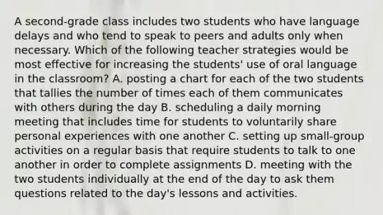 A second-grade class includes two students who have language delays and who tend to speak to peers and adults only when necessary. Which of the following teacher strategies would be most effective for increasing the students' use of oral language in the classroom? A. posting a chart for each of the two students that tallies the number of times each of them communicates with others during the day B. scheduling a daily morning meeting that includes time for students to voluntarily share personal experiences with one another C. setting up small-group activities on a regular basis that require students to talk to one another in order to complete assignments D. meeting with the two students individually at the end of the day to ask them questions related to the day's lessons and activities.