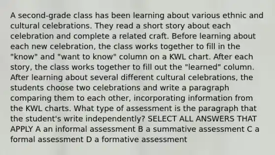 A second-grade class has been learning about various ethnic and cultural celebrations. They read a short story about each celebration and complete a related craft. Before learning about each new celebration, the class works together to fill in the "know" and "want to know" column on a KWL chart. After each story, the class works together to fill out the "learned" column. After learning about several different cultural celebrations, the students choose two celebrations and write a paragraph comparing them to each other, incorporating information from the KWL charts. What type of assessment is the paragraph that the student's write independently? SELECT ALL ANSWERS THAT APPLY A an informal assessment B a summative assessment C a formal assessment D a formative assessment