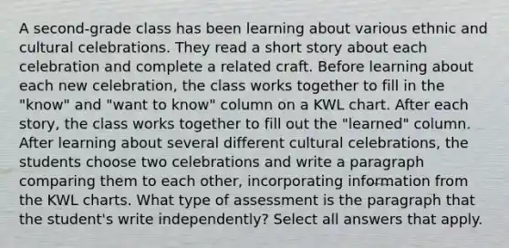 A second-grade class has been learning about various ethnic and cultural celebrations. They read a short story about each celebration and complete a related craft. Before learning about each new celebration, the class works together to fill in the "know" and "want to know" column on a KWL chart. After each story, the class works together to fill out the "learned" column. After learning about several different cultural celebrations, the students choose two celebrations and write a paragraph comparing them to each other, incorporating information from the KWL charts. What type of assessment is the paragraph that the student's write independently? Select all answers that apply.