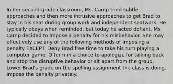 In her second-grade classroom, Ms. Camp tried subtle approaches and then more intrusive approaches to get Brad to stay in his seat during group work and independent seatwork. He typically obeys when reminded, but today he acted defiant. Ms. Camp decided to impose a penalty for his misbehavior. She may effectively use any of the following methods of imposing a penalty EXCEPT: Deny Brad free time to take his turn playing a computer game. Offer him a choice to apologize for talking back and stop the disruptive behavior or sit apart from the group. Lower Brad's grade on the spelling assignment the class is doing. Impose the penalty privately.