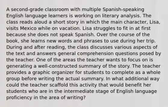 A second-grade classroom with multiple Spanish-speaking English language learners is working on literary analysis. The class reads aloud a short story in which the main character, Lisa, visits Mexico while on vacation. Lisa struggles to fit in at first because she does not speak Spanish. Over the course of the book, she learns new words and phrases to use during her trip. During and after reading, the class discusses various aspects of the text and answers general comprehension questions posed by the teacher. One of the areas the teacher wants to focus on is generating a well-constructed summary of the story. The teacher provides a graphic organizer for students to complete as a whole group before writing the actual summary. In what additional way could the teacher scaffold this activity that would benefit her students who are in the intermediate stage of English language proficiency in the area of writing?