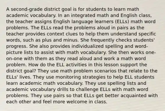 A second-grade district goal is for students to learn math academic vocabulary. In an integrated math and English class, the teacher assigns English language learners (ELLs) math word problems. The ELLs read the problems aloud in pairs as the teacher provides context clues to help them understand specific words, such as plus and minus. She frequently checks students' progress. She also provides individualized spelling and word-picture lists to assist with math vocabulary. She then works one-on-one with them as they read aloud and work a math word problem. How do the ELL activities in this lesson support the district goal? They use math problem scenarios that relate to the ELLs' lives. They use monitoring strategies to help ELL students learn academic math vocabulary. They use spelling lists and academic vocabulary drills to challenge ELLs with math word problems. They use pairs so that ELLs get better acquainted with each other and feel more welcome in class.