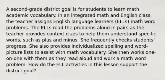 A second-grade district goal is for students to learn math academic vocabulary. In an integrated math and English class, the teacher assigns English language learners (ELLs) math word problems. The ELLs read the problems aloud in pairs as the teacher provides context clues to help them understand specific words, such as plus and minus. She frequently checks students' progress. She also provides individualized spelling and word-picture lists to assist with math vocabulary. She then works one-on-one with them as they read aloud and work a math word problem. How do the ELL activities in this lesson support the district goal?