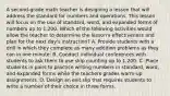 A second-grade math teacher is designing a lesson that will address the standard for numbers and operations. This lesson will focus on the use of standard, word, and expanded forms of numbers up to 1,200. Which of the following activities would allow the teacher to determine the lesson's effectiveness and plan for the next day's instruction? A. Provide students with a drill in which they complete as many addition problems as they can in one minute. B. Conduct individual conferences with students to ask them to use skip counting up to 1,200. C. Place students in pairs to practice writing numbers in standard, word, and expanded forms while the teachers grades warm-up assignments. D. Design an exit slip that requires students to write a number of their choice in three forms.